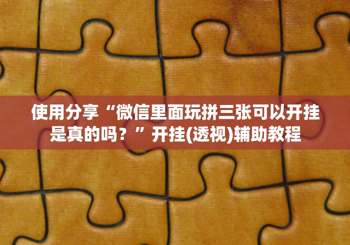 使用分享“微信里面玩拼三张可以开挂是真的吗？”开挂(透视)辅助教程