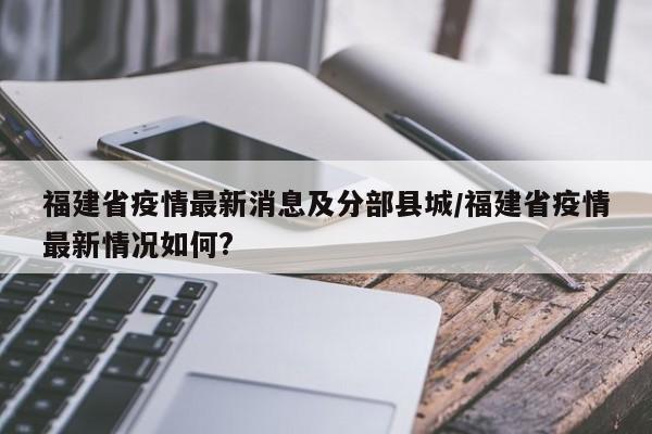 福建省疫情最新消息及分部县城/福建省疫情最新情况如何?