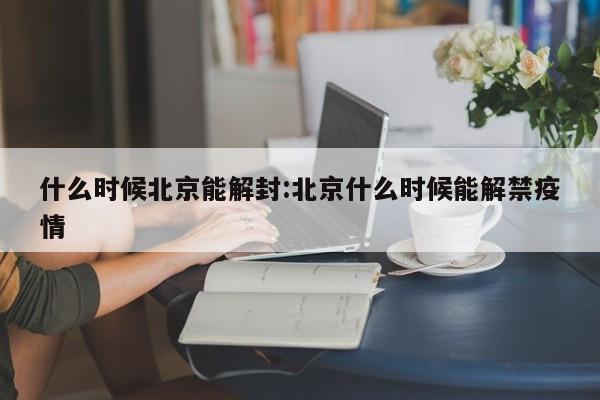 什么时候北京能解封:北京什么时候能解禁疫情