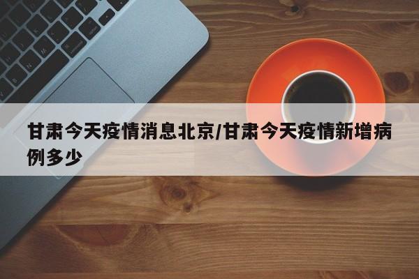 甘肃今天疫情消息北京/甘肃今天疫情新增病例多少