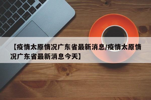 【疫情太原情况广东省最新消息/疫情太原情况广东省最新消息今天】
