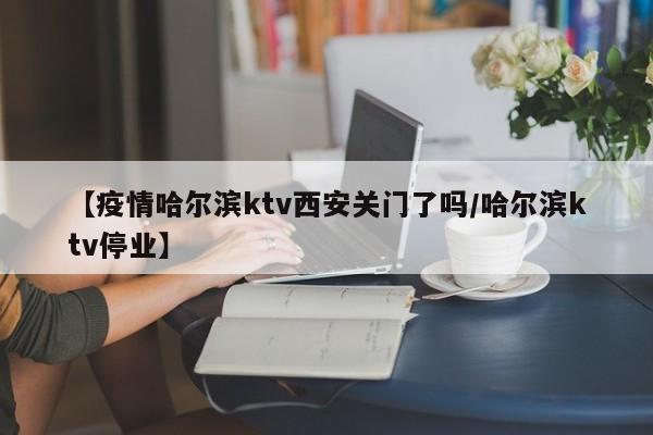 【疫情哈尔滨ktv西安关门了吗/哈尔滨ktv停业】