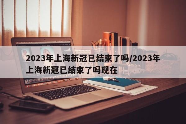 2023年上海新冠已结束了吗/2023年上海新冠已结束了吗现在