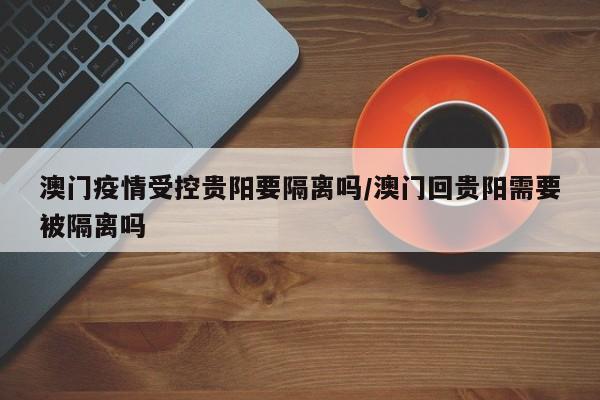 澳门疫情受控贵阳要隔离吗/澳门回贵阳需要被隔离吗