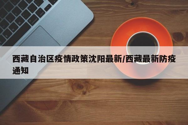 西藏自治区疫情政策沈阳最新/西藏最新防疫通知