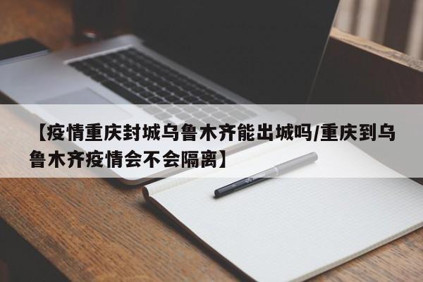 【疫情重庆封城乌鲁木齐能出城吗/重庆到乌鲁木齐疫情会不会隔离】