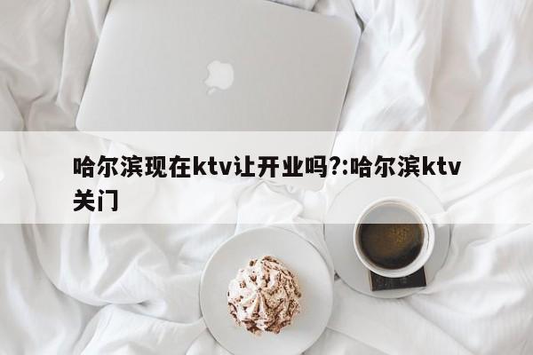 哈尔滨现在ktv让开业吗?:哈尔滨ktv关门