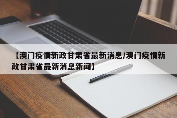 【澳门疫情新政甘肃省最新消息/澳门疫情新政甘肃省最新消息新闻】