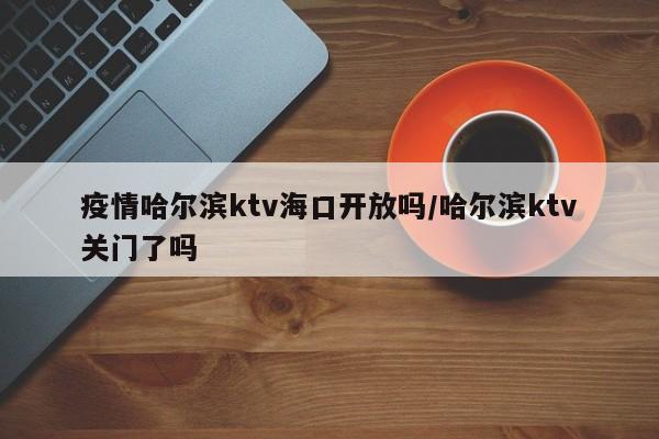 疫情哈尔滨ktv海口开放吗/哈尔滨ktv关门了吗
