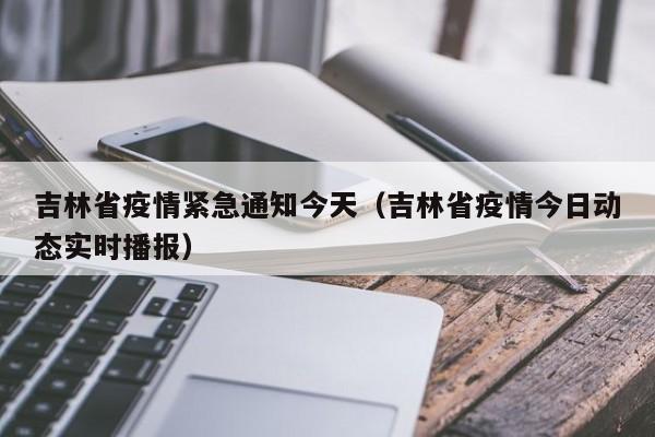 吉林省疫情紧急通知今天(吉林省疫情今日动态实时播报)