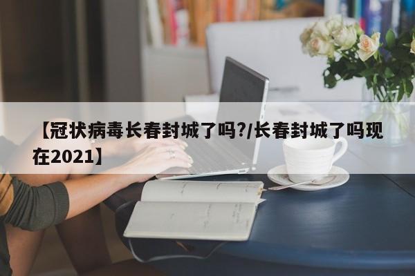 【冠状病毒长春封城了吗?/长春封城了吗现在2021】