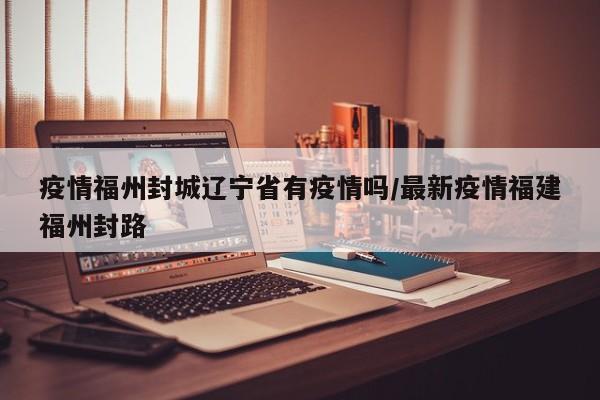 疫情福州封城辽宁省有疫情吗/最新疫情福建福州封路