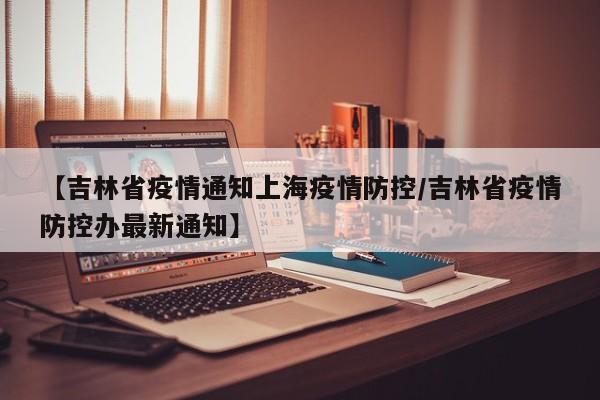 【吉林省疫情通知上海疫情防控/吉林省疫情防控办最新通知】