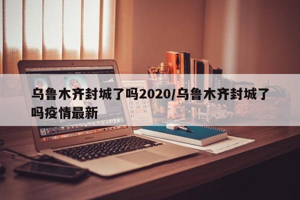 乌鲁木齐封城了吗2020/乌鲁木齐封城了吗疫情最新