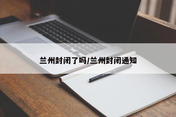 兰州封闭了吗/兰州封闭通知