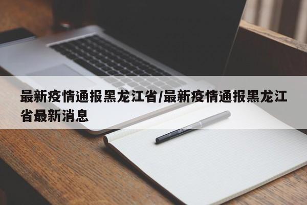 最新疫情通报黑龙江省/最新疫情通报黑龙江省最新消息