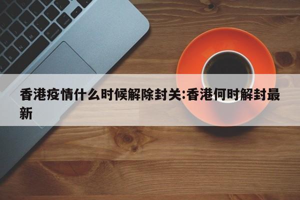 香港疫情什么时候解除封关:香港何时解封最新