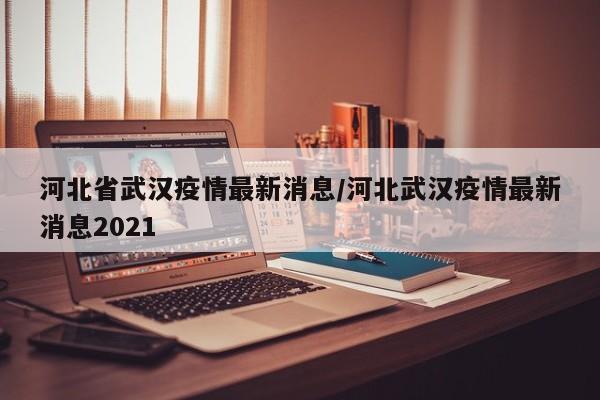河北省武汉疫情最新消息/河北武汉疫情最新消息2021