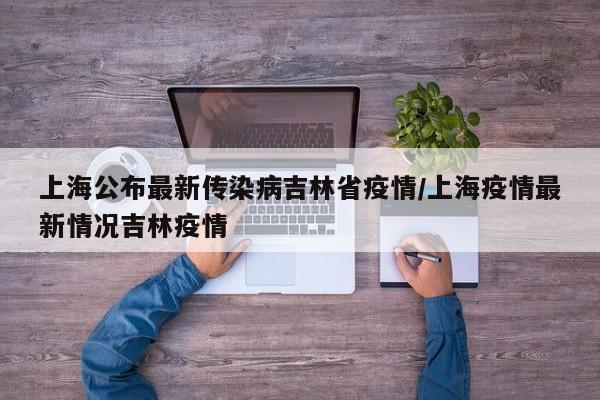 上海公布最新传染病吉林省疫情/上海疫情最新情况吉林疫情