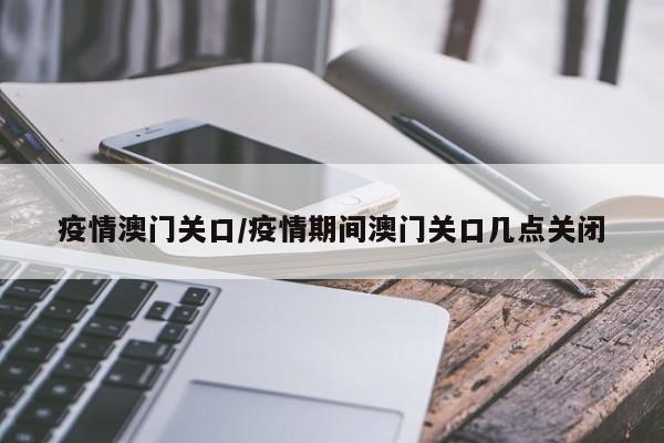 疫情澳门关口/疫情期间澳门关口几点关闭