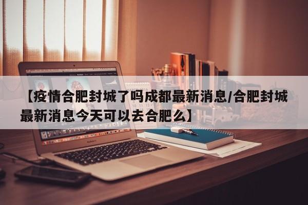 【疫情合肥封城了吗成都最新消息/合肥封城最新消息今天可以去合肥么】