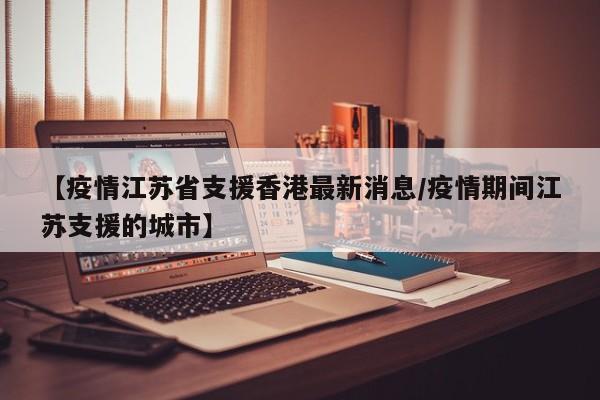 【疫情江苏省支援香港最新消息/疫情期间江苏支援的城市】