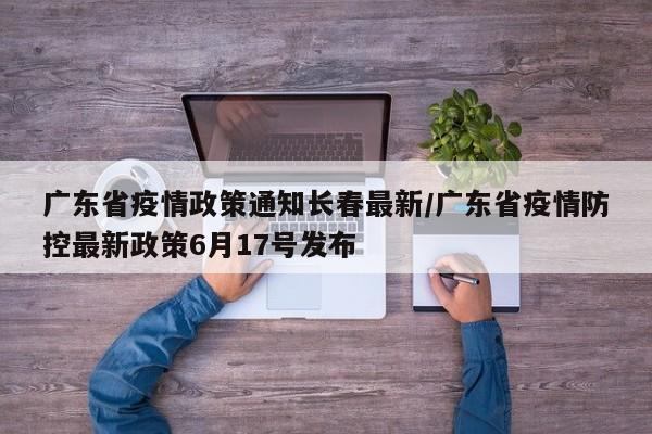 广东省疫情政策通知长春最新/广东省疫情防控最新政策6月17号发布