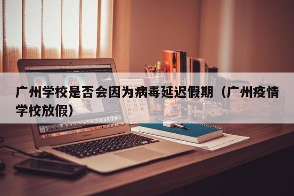 广州学校是否会因为病毒延迟假期(广州疫情学校放假)