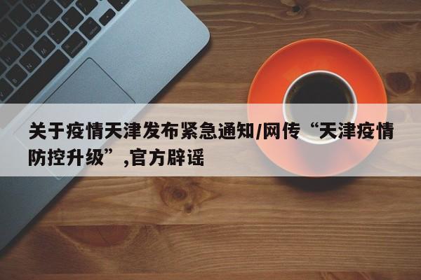 关于疫情天津发布紧急通知/网传“天津疫情防控升级”,官方辟谣