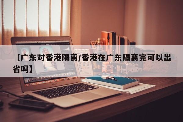 【广东对香港隔离/香港在广东隔离完可以出省吗】
