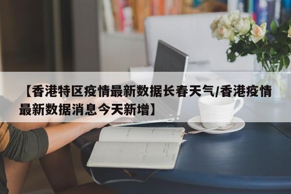【香港特区疫情最新数据长春天气/香港疫情最新数据消息今天新增】