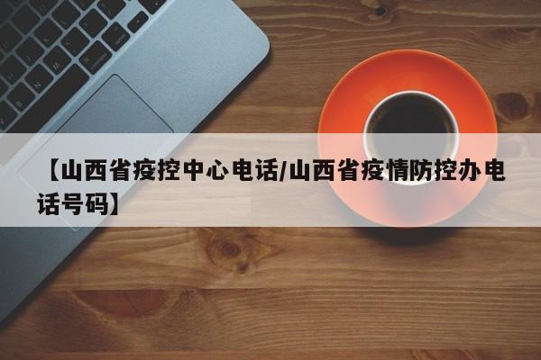 【山西省疫控中心电话/山西省疫情防控办电话号码】