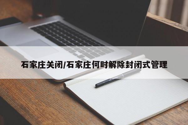 石家庄关闭/石家庄何时解除封闭式管理