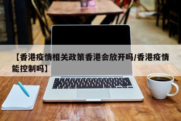 【香港疫情相关政策香港会放开吗/香港疫情能控制吗】