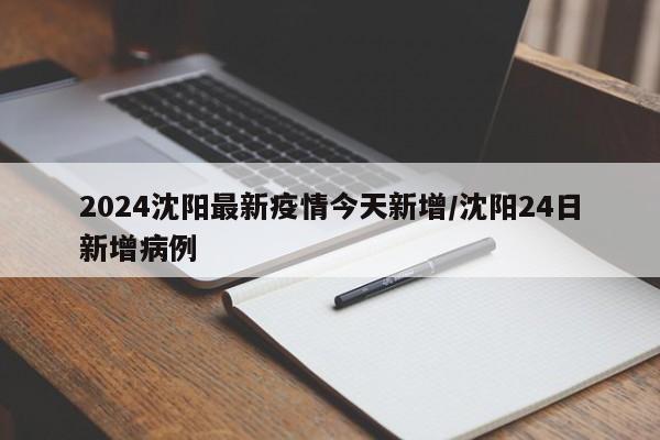 2024沈阳最新疫情今天新增/沈阳24日新增病例