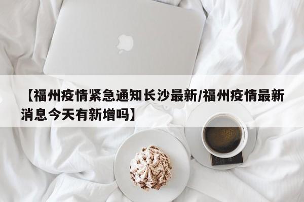 【福州疫情紧急通知长沙最新/福州疫情最新消息今天有新增吗】