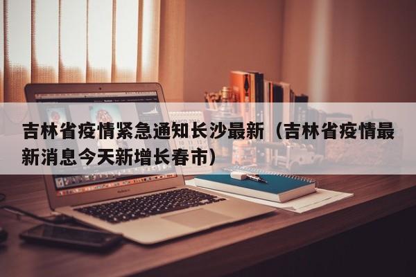 吉林省疫情紧急通知长沙最新(吉林省疫情最新消息今天新增长春市)