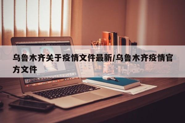 乌鲁木齐关于疫情文件最新/乌鲁木齐疫情官方文件