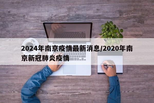 2024年南京疫情最新消息/2020年南京新冠肺炎疫情