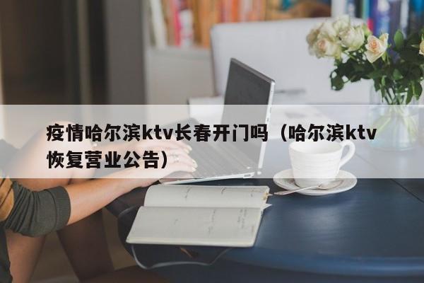 疫情哈尔滨ktv长春开门吗(哈尔滨ktv恢复营业公告)