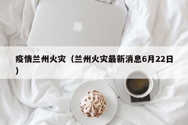 疫情兰州火灾(兰州火灾最新消息6月22日)