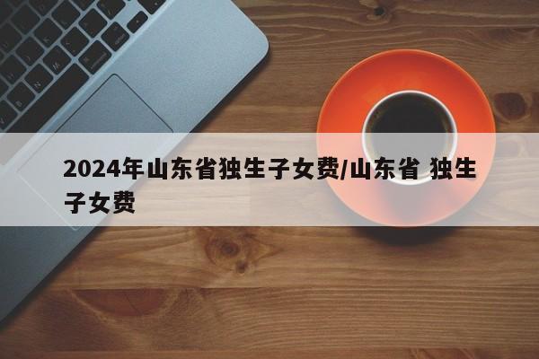 2024年山东省独生子女费/山东省 独生子女费