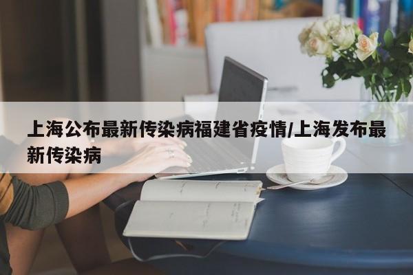 上海公布最新传染病福建省疫情/上海发布最新传染病
