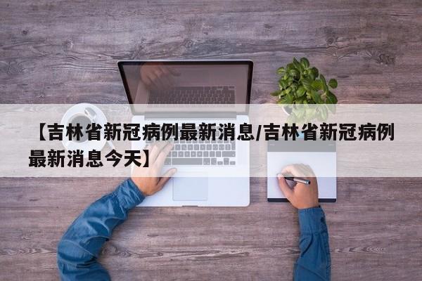 【吉林省新冠病例最新消息/吉林省新冠病例最新消息今天】