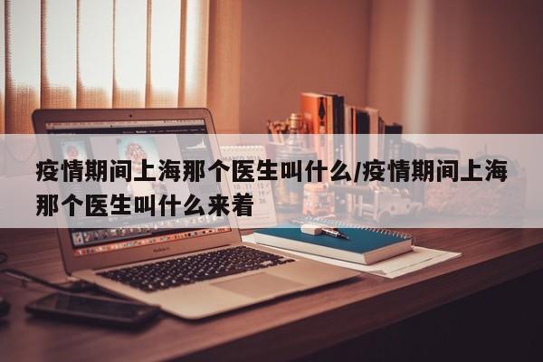 疫情期间上海那个医生叫什么/疫情期间上海那个医生叫什么来着