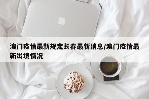 澳门疫情最新规定长春最新消息/澳门疫情最新出境情况