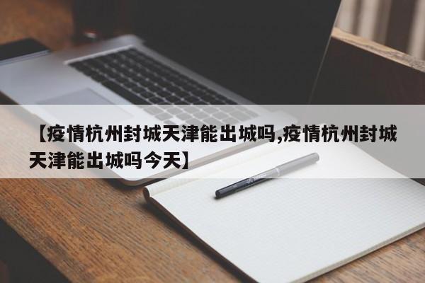 【疫情杭州封城天津能出城吗,疫情杭州封城天津能出城吗今天】