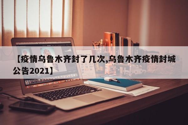 【疫情乌鲁木齐封了几次,乌鲁木齐疫情封城公告2021】