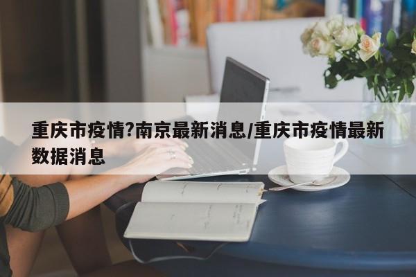 重庆市疫情?南京最新消息/重庆市疫情最新数据消息