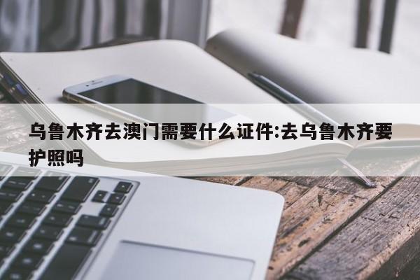 乌鲁木齐去澳门需要什么证件:去乌鲁木齐要护照吗